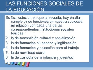 LAS FUNCIONES SOCIALES DE LA EDUCACIÓN Es fácil coincidir en que la escuela, hoy en día cumple cinco funciones en nuestra sociedad, en relación con cada una de las correspondientes instituciones sociales básicas: la de transmisión cultural y socialización. la de formación ciudadana y legitimación  la de formación y selección para el trabajo la de movilidad social la de custodia de la infancia y juventud 
