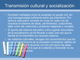 Transmisión cultural y socialización Durkheim señalaba cómo la sociedad no puede vivir sin una homogeneidad suficiente entre sus miembros. Por tanto la educación consiste en crear en cada uno de nosotros el sistema de ideas, sentimientos, costumbres, tales como las creencias y prácticas religiosas y morales.  El aporte del sistema educativo como agente secundario de la socialización se ha llevado a cabo una vez que la familia le ha trasmitido los recursos básicos. las materias culturales: recogen los conocimientos que los grupos hegemónicos de la sociedad consideran válidos en cada momento, de acuerdo con los principios de clase, etnia y género. Por lo que el contenido a transmitir no es ni universal ni neutral. 