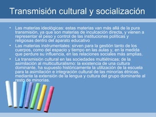 Transmisión cultural y socialización Las materias ideológicas: estas materias van más allá de la pura transmisión, ya que son materias de inculcación directa, y vienen a representar el peso y control de las instituciones políticas y religiosas dentro del aparato educativo Las materias instrumentales: sirven para la gestión tanto de los cuerpos, como del espacio y tiempo en las aulas y, en la medida que perdure su influencia, en las relaciones sociales más amplias. La transmisión cultural en las sociedades multiétnicas; de la asimilación al multiculturalismo: la existencia de una cultura dominante, ha supuesto históricamente la utilización de la escuela para la asimilación e integración cultural de las minorías étnicas, mediante la extensión de la lengua y cultura del grupo dominante al resto de minorías. 