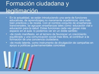 Formación ciudadana y legitimación En la actualidad, se están introduciendo una serie de funciones educativas, de aprendizajes no meramente académicos, sino más bien prácticos y de receta. Con el nombre conjunto de enseñanzas transversales, se agrupan enseñanzas tales como: educación vial o educación para la salud. Estas funciones cada vez ganan más espacio en el aula: lo podemos ver en un doble sentido: -de modo manifiesto, en el terreno de favorecer un crecimiento equilibrado y una comunicación social mas libre, al contribuir a la formación de una conciencia ciudadana. -de modo latente, como instrumento de divulgación de campañas en apoyo a políticas gubernamentales concretas 