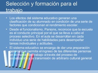 Selección y formación para el trabajo Los efectos del sistema educativo generan una clasificación de su alumnado en condición de una serie de factores que condicionan el rendimiento escolar. Desde el funcionalismo, Parsons, reconoce que la escuela es el conducto principal por el que se lleva a cabo el proceso selectivo. En el aula se desarrollan en cada individuo una serie de habilidades para desempeñar tareas individuales y actitudes. El sistema educativo se encarga de dar una preparación general que permita el ingreso de las diferentes personas en el mundo del trabajo a través del proceso de socialización y la transmisión de arbitrario cultural general. 