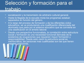 Selección y formación para el trabajo socialización y la transmisión de arbitrario cultural general. Hasta la llegada de la escuela mixta los programas estaban separados en función del género. A lo largo del proceso de formación y de los diferentes ciclos educativos, se va produciendo una cualificación diferenciada del alumnado que pasa por el sistema educativo que se convierte en una clasificación en el ámbito laboral.  Desde una perspectiva funcionalista, la correlación entre estructura social y formación es una necesidad funcional derivada de la existencia de ocupaciones que requieren mayor formación y responsabilidad. Desde esta visión la estructura social es meritocrática, las personas mas cualificadas son las que tienen mejores posiciones. 