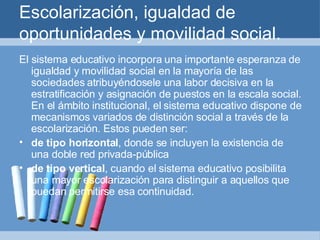 Escolarización, igualdad de oportunidades y movilidad social. El sistema educativo incorpora una importante esperanza de igualdad y movilidad social en la mayoría de las sociedades atribuyéndosele una labor decisiva en la estratificación y asignación de puestos en la escala social. En el ámbito institucional, el sistema educativo dispone de mecanismos variados de distinción social a través de la escolarización. Estos pueden ser: de tipo horizontal , donde se incluyen la existencia de una doble red privada-pública de tipo vertical , cuando el sistema educativo posibilita una mayor escolarización para distinguir a aquellos que puedan permitirse esa continuidad. 