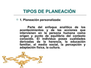 TIPOS DE PLANEACIÓN
 1. Planeación personalizada:
Parte del enfoque analítico de los
acontecimientos y de las acciones que
intervienen en la persona humana como
origen y punto de equilibrio del contexto
conocido. El individuo posee cualidades
derivadas de la herencia, la educación
familiar, el medio social, la percepción y
adaptación física, la cultura.
 