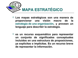 MAPA ESTRATÉGICO
 Los mapas estratégicos son una manera de
proporcionar una visión macro de la
estrategia de una organización, y proveen un
lenguaje para describir la estrategia.
 es un recurso esquemático para representar
un conjunto de significados conceptuales
incluidos en una estructura de proposiciones,
ya explicitas o implícitas. Es un recurso breve
de representar la información.
 
