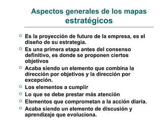 Aspectos generales de los mapas
estratégicos
 Es la proyección de futuro de la empresa, es el
diseño de su estrategia.
 Es una primera etapa antes del consenso
definitivo, es donde se proponen ciertos
objetivos
 Acaba siendo un elemento que combina la
dirección por objetivos y la dirección por
excepción.
 Los elementos a cumplir
 Lo que se debe prestar más atención
 Elementos que comprometan a la acción diaria.
 Acaba siendo un elemento de discusión y
aprendizaje que evoluciona.
 