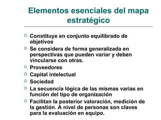 Elementos esenciales del mapa
estratégico
 Constituye en conjunto equilibrado de
objetivos
 Se considera de forma generalizada en
perspectivas que pueden variar y deben
vincularse con otras.
 Proveedores
 Capital intelectual
 Sociedad
 La secuencia lógica de las mismas varias en
función del tipo de organización
 Facilitan la posterior valoración, medición de
la gestión. A nivel de personas son claves
para la evaluación en equipo.
 