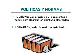 POLITICAS Y NORMAS
 POLITICAS: Son principios y lineamientos a
seguir para alcanzar los objetivos planteados.
 NORMAS:Regla de obligado cumplimiento.
 