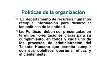  El departamento de recursos humanos
recopila información para desarrollar
las políticas de la entidad.
 las Políticas deben ser presentadas en
términos orientaciones claras para su
cumplimiento, en todos y cada uno de
los procesos de administración del
Talento Humano que permita cumplir
con sus objetivos oportuna, eficaz y
eficientemente.
Políticas de la organización
 