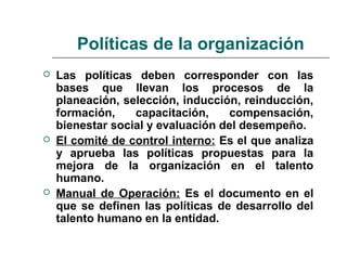  Las políticas deben corresponder con las
bases que llevan los procesos de la
planeación, selección, inducción, reinducción,
formación, capacitación, compensación,
bienestar social y evaluación del desempeño.
 El comité de control interno: Es el que analiza
y aprueba las políticas propuestas para la
mejora de la organización en el talento
humano.
 Manual de Operación: Es el documento en el
que se definen las políticas de desarrollo del
talento humano en la entidad.
Políticas de la organización
 