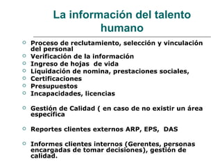 La información del talento
humano
 Proceso de reclutamiento, selección y vinculación
del personal
 Verificación de la información
 Ingreso de hojas de vida
 Liquidación de nomina, prestaciones sociales,
 Certificaciones
 Presupuestos
 Incapacidades, licencias
 Gestión de Calidad ( en caso de no existir un área
específica
 Reportes clientes externos ARP, EPS, DAS
 Informes clientes internos (Gerentes, personas
encargadas de tomar decisiones), gestión de
calidad.
 