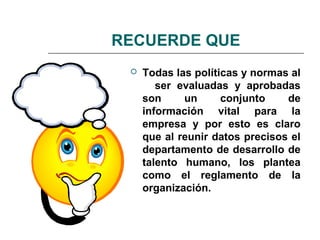 RECUERDE QUE
 Todas las políticas y normas al
ser evaluadas y aprobadas
son un conjunto de
información vital para la
empresa y por esto es claro
que al reunir datos precisos el
departamento de desarrollo de
talento humano, los plantea
como el reglamento de la
organización.
 