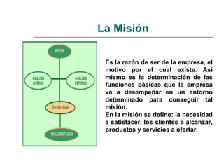 La Misión
Es la razón de ser de la empresa, el
motivo por el cual existe. Así
mismo es la determinación de las
funciones básicas que la empresa
va a desempeñar en un entorno
determinado para conseguir tal
misión.
En la misión se define: la necesidad
a satisfacer, los clientes a alcanzar,
productos y servicios a ofertar.
 