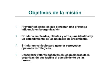 Objetivos de la misión
 Prevenir los cambios que ejercerán una profunda
influencia en la organización.
 Brindar a empleados, clientes y otros, una identidad y
un entendimiento de las unidades de crecimiento.
 Brindar un vehículo para generar y proyectar
opciones estratégicas.
 Desarrollar valores positivos en los miembros de la
organización que facilite el cumplimiento de las
tareas.
 