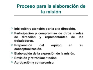 Proceso para la elaboración de
la misión
 Iniciación y atención por la alta dirección.
 Participación y compromiso de otros niveles
de dirección y representantes de los
trabajadores.
 Preparación del equipo en su
conceptualización.
 Elaboración de la expresión de la misión.
 Revisión y retroalimentación.
 Aprobación y compromiso.
 
