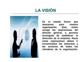 LA VISIÓN
Es el estado futuro que
deseamos para nuestra
organización. Esta visión
recoge las aspiraciones del
director general, o persona
encargada de establecer la
dirección de la empresa. Hacia
estas aspiraciones deben ir
encaminados los esfuerzos y
las acciones de todos los
miembros de la organización.
 