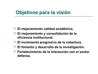 Objetivos para la visión
 El mejoramiento calidad académica.
 El mejoramiento y consolidación de la
eficiencia institucional.
 El incremento progresivo de la cobertura.
 El fomento y desarrollo de la investigación.
 Fortalecimiento de la interacción con el sector
defensa.
 
