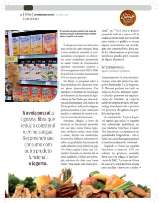 | Série | SUPERMERCADO MODERNO • SETEMBRO 2008
28

     FUNCIONAIS
                                                                                                                          Saude
                                                                                                                             ‘Pela

                                                                                                                          do cliente e
                                                                                                                          do negócio



                                                          O consumo de duas colheres de sopa de       xima” ou “Você está a poucos
                                                          aveia ao dia já é suﬁciente para se obter   passos de reduzir o colesterol”. Se
                                                          efeitos benéﬁcos à saúde
                                                                                                      puder, contrate uma nutricionista
                                                                                                      para orientar o público e treinar
                                                              E não pense nesse mercado como          alguns funcionários na aborda-
                                                           uma moda de curta duração. Hoje            gem aos consumidores. Para aju-
                                                           é uma tendência mundial os con-            dá-lo, relacionamos os principais
                                                           sumidores enxergarem os alimen-            benefícios gerados pelo consumo
                                                           tos como verdadeiros promotores            de alguns alimentos.
                                                           de saúde. Dados do Euromonitor
                                                           apontam crescimento superior a             INTESTINO PRESO
                                                           65% no segmento entre 2002 e 2006.         Iogurtes combatem o problema
                                                           Só nos EUA, as vendas aumentaram
                                                           33% no mesmo período.                      Ao pensarmos em alimentos fun-
                                                              No Brasil, as pesquisas sobre a         cionais, uma das primeiras cate-
                                        JOÃO DE FREITAS




                                                           funcionalidade dos alimentos estão         gorias lembradas é a de iogurtes.
                                                           em pleno desenvolvimento. Um               A Danone ganhou mercado ao
                                                           exemplo é o Instituto de Tecnologia        lançar o Activia, alimento indus-
                                                           de Alimentos, da Secretaria de Agri-       trializado pioneiro na regulari-
                                                           cultura de São Paulo, que desenvol-        zação do intestino. A empresa
                                                           veu um hambúrguer com menos de             também investiu pesado em mar-
                                                           3% de gordura e adição de colágeno,        keting, transformando o produto
                                                           proteína bené ca à pele. Tudo para         em presença obrigatória na gôn-
  A aveia possui a                                         auxiliar a indústria de carnes a en-       dola refrigerada.
                                                           trar no mercado de funcionais.                A nutricionista Andréa Esqui-
 lignana, ﬁbra que                                            Portanto, chegou a hora de              vel explica que todos os iogurtes
                                                           destacar os funcionais presentes           têm substâncias probióticas, ou
 reduz o colesterol                                        em sua loja, como frutas, legu-            seja, bactérias bené cas à saúde.
  ruim no sangue.                                          mes, verduras, nozes, ovos, aveia
                                                           e azeite. Invista em sinalização,
                                                                                                      Nos funcionais, elas aparecem em
                                                                                                      quantidades terapêuticas – isto é,
  Recomende seu                                            desenvolva folhetos informativos           basta uma dose diária para garantir
                                                           sobre as qualidades funcionais de          o bom funcionamento intestinal.
   consumo com                                             cada alimento (veja tabela na pág.            Segundo a Nestlé, os iogurtes
                                                           34). Outra opção é fazer um “ca-           funcionais cresceram 35% em
   outro produto                                           minho” levando os clientes até os          volume no primeiro semestre
     funcional:                                            itens saudáveis. Utilize, por exem-
                                                           plo, adesivos de chão com frases
                                                                                                      deste ano em relação a igual pe-
                                                                                                      ríodo de 2007. A empresa é dona
     o iogurte.                                            como “Sua saúde está muito pró-            da marca Nesvita, também criada
                                                                                                      para auxiliar o intestino a traba-
 
