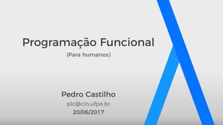 Programação Funcional
(Para humanos)
Pedro Castilho
20/06/2017
plc@cin.ufpe.br
 