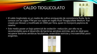 CALDO TIOGLICOLATO
• El caldo tioglicolato es un medio de cultivo enriquecido de consistencia fluida. Se le
conoce con las siglas FTM por sus siglas en inglés Fluid Thioglycollate Medium. Fue
creado por Brewer y modificado en 1944 por Vera, quien le incorporó peptona de
caseína.
• Este medio posee un bajo potencial de oxidación –reducción, por ello no es
recomendable para el desarrollo de bacterias aerobias estrictas, pero es ideal para
recuperar bacterias aeróbicas facultativas, anaerobias estrictas y microaerófilas poco
exigentes.
 