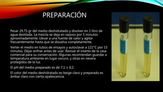PREPARACIÓN
Pesar 29,75 gr del medio deshidratado y disolver en 1 litro de
agua destilada. La mezcla se deja en reposo por 5 minutos
aproximadamente. Llevar a una fuente de calor y agitar
frecuentemente hasta que se disuelva completamente.
Verter el medio en tubos de ensayos y autoclavar a 121°C por 15
minutos. Dejar enfriar antes de usar. Revisar el inserto de la casa
comercial para su conservación. Algunas recomiendan guardar a
temperatura ambiente en lugar oscuro, y otras en nevera
protegidos de la luz.
El pH del medio preparado es de 7,1 ± 0,2.
El color del medio deshidratado es beige claro y preparado es
ámbar claro con cierta opalescencia.
 