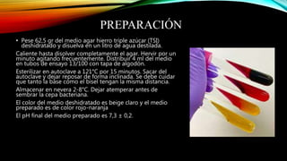 PREPARACIÓN
• Pese 62,5 gr del medio agar hierro triple azúcar (TSI)
deshidratado y disuelva en un litro de agua destilada.
Caliente hasta disolver completamente el agar. Hervir por un
minuto agitando frecuentemente. Distribuir 4 ml del medio
en tubos de ensayo 13/100 con tapa de algodón.
Esterilizar en autoclave a 121°C por 15 minutos. Sacar del
autoclave y dejar reposar de forma inclinada. Se debe cuidar
que tanto la base como el bisel tengan la misma distancia.
Almacenar en nevera 2-8°C. Dejar atemperar antes de
sembrar la cepa bacteriana.
El color del medio deshidratado es beige claro y el medio
preparado es de color rojo-naranja
El pH final del medio preparado es 7,3 ± 0,2.
 
