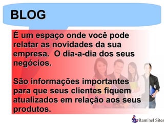 BLOG
É um espaço onde você pode
relatar as novidades da sua
empresa. O dia-a-dia dos seus
negócios.

São informações importantes
para que seus clientes fiquem
atualizados em relação aos seus
produtos.
 