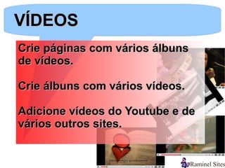 VÍDEOS
Crie páginas com vários álbuns
de vídeos.

Crie álbuns com vários vídeos.

Adicione vídeos do Youtube e de
vários outros sites.
 