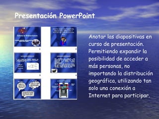 Presentaci ó n PowerPoint Anotar las diapositivas en curso de presentación. Permitiendo expandir la posibilidad de acceder a más personas, no importando la distribución geográfica, utilizando tan solo una conexión a Internet para participar. 