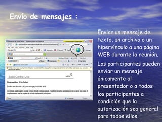 Env í o de mensajes :   Enviar un mensaje de texto, un archivo o un hipervínculo a una página WEB durante la reunión.  Los participantes pueden enviar un mensaje únicamente al presentador o a todos los participantes a condición que la autorización sea general para todos ellos. 
