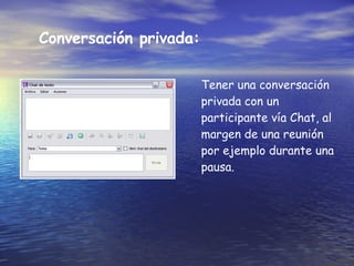 Conversación privada: Tener una conversación privada con un participante vía Chat, al margen de una reunión por ejemplo durante una pausa.   