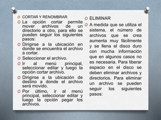 O CORTAR Y RENOMBRAR
O La opción cortar permite
mover archivos de un
directorio a otro, para ello se
pueden seguir los siguientes
pasos:
O Dirigirse a la ubicación en
donde se encuentra el archivo
a cortar.
O Seleccionar el archivo.
O Ir al menú principal,
seleccionar editar y luego la
opción cortar archivo.
O Dirigirse a la ubicación de
destino a donde el archivo
será movido.
O Por último, ir al menú
principal, seleccionar editar y
luego la opción pegar los
archivos.
O ELIMINAR
O A medida que se utiliza el
sistema, el número de
archivos que se crea
aumenta muy fácilmente
y se llena el disco duro
con mucha información
que en algunos casos no
es necesaria. Para liberar
espacio en el disco se
deben eliminar archivos y
directorios. Para eliminar
un archivo se pueden
seguir los siguientes
pasos:
 