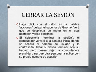 CERRAR LA SESION
O Haga click con el ratón en la palabra
“acciones” del panel superior de Gnome. Verá
que se despliega un menú en el cual
aparecen varias opciones.
O Si selecciona “terminar la sesión”, el
computador volverá a la pantalla inicial donde
se solicita el nombre de usuario y la
contraseña. Ideal si desea terminar con su
trabajo pero desea dejar la computadora
prendida para que otra persona la utilice con
su propio nombre de usuario.
 