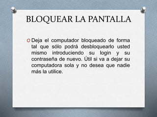 BLOQUEAR LA PANTALLA
O Deja el computador bloqueado de forma
tal que sólo podrá desbloquearlo usted
mismo introduciendo su login y su
contraseña de nuevo. Útil si va a dejar su
computadora sola y no desea que nadie
más la utilice.
 