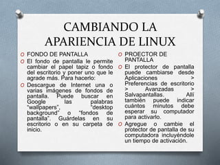 CAMBIANDO LA
APARIENCIA DE LINUX
O FONDO DE PANTALLA
O El fondo de pantalla le permite
cambiar el papel tapiz o fondo
del escritorio y poner uno que le
agrade más. Para hacerlo:
O Descargue de Internet una o
varias imágenes de fondos de
pantalla. Puede buscar en
Google las palabras
“wallpapers”, “desktop
background” o “fondos de
pantalla”. Guárdelas en su
escritorio o en su carpeta de
inicio.
O PROECTOR DE
PANTALLA
O El protector de pantalla
puede cambiarse desde
Aplicaciones >
Preferencias de escritorio
> Avanzadas >
Salvapantallas. Allí
también puede indicar
cuántos minutos debe
esperar su computador
para activarlo.
O Agregue o cambie el
protector de pantalla de su
computadora incluyéndole
un tiempo de activación.
 