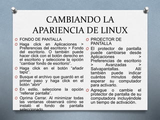CAMBIANDO LA
APARIENCIA DE LINUX
O PROECTOR DE
PANTALLA
O El protector de pantalla
puede cambiarse desde
Aplicaciones >
Preferencias de escritorio
> Avanzadas >
Salvapantallas. Allí
también puede indicar
cuántos minutos debe
esperar su computador
para activarlo.
O Agregue o cambie el
protector de pantalla de su
computadora incluyéndole
un tiempo de activación.
O FONDO DE PANTALLA
O Haga click en Aplicaciones >
Preferencias del escritorio > Fondo
del escritorio. O también puede
hacer click con el botón derecho en
el escritorio y seleccione la opción
“cambiar fondo de escritorio”.
O Haga click en el botón “añadir
tapiz”.
O Busque el archivo que guardó en el
primer paso y haga click en el
botón “abrir”
O En estilo, seleccione la opción
“rellenar pantalla”.
O Oprima Cerrar. Al minimizar todas
las ventanas observará cómo se
instaló el fondo de pantalla
seleccionado.
 