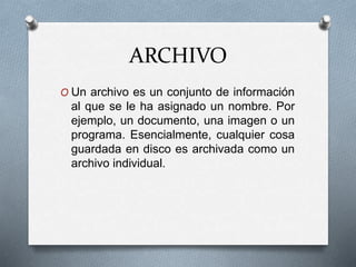 ARCHIVO
O Un archivo es un conjunto de información
al que se le ha asignado un nombre. Por
ejemplo, un documento, una imagen o un
programa. Esencialmente, cualquier cosa
guardada en disco es archivada como un
archivo individual.
 