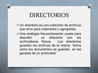 DIRECTORIOS
O Un directorio es una colección de archivos
que sirve para ordenarlos o agruparlos.
O Una analogía frecuentemente usada para
describir un directorio son los
archivadores físicos. Los directorios
guardan los archivos de la misma forma
como los documentos se guardan en las
gavetas de un archivador
 