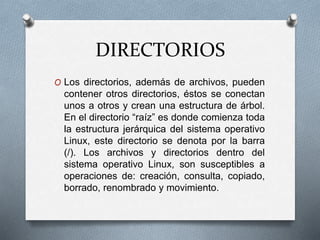 DIRECTORIOS
O Los directorios, además de archivos, pueden
contener otros directorios, éstos se conectan
unos a otros y crean una estructura de árbol.
En el directorio “raíz” es donde comienza toda
la estructura jerárquica del sistema operativo
Linux, este directorio se denota por la barra
(/). Los archivos y directorios dentro del
sistema operativo Linux, son susceptibles a
operaciones de: creación, consulta, copiado,
borrado, renombrado y movimiento.
 