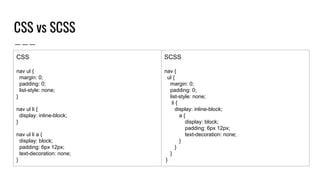 CSS vs SCSS
CSS
nav ul {
margin: 0;
padding: 0;
list-style: none;
}
nav ul li {
display: inline-block;
}
nav ul li a {
display: block;
padding: 6px 12px;
text-decoration: none;
}
SCSS
nav {
ul {
margin: 0;
padding: 0;
list-style: none;
li {
display: inline-block;
a {
display: block;
padding: 6px 12px;
text-decoration: none;
}
}
}
}
 