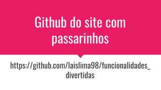 Github do site com
passarinhos
https://github.com/laislima98/funcionalidades_
divertidas
 