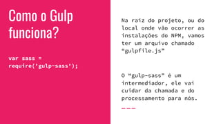 Como o Gulp
funciona?
var sass =
require('gulp-sass');
Na raiz do projeto, ou do
local onde vão ocorrer as
instalações do NPM, vamos
ter um arquivo chamado
“gulpfile.js”
O “gulp-sass” é um
intermediador, ele vai
cuidar da chamada e do
processamento para nós.
 