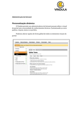  
	
  
	
  
	
  
	
  
Administração	
  da	
  Intranet	
  
	
  
Personalização dinâmica
O	
  Vindula	
  permite	
  aos	
  administradores	
  da	
  Intranet	
  possam	
  editar	
  o	
  visual	
  
do	
  portal	
  sem	
  a	
  necessidade	
  de	
  conhecimentos	
  técnicos.	
  Customizando	
  as	
  cores	
  
padrão,	
  o	
  layout,	
  menu	
  e	
  os	
  portlets.	
  
	
  
Podemos	
  alterar	
  opções	
  de	
  forma	
  global	
  de	
  todos	
  os	
  elementos	
  visuais	
  do	
  
portal:	
  
	
  
	
  
	
  
	
  
	
  
	
  
	
  
	
  
	
  
	
  
	
  
	
  
	
  
	
  
	
  
	
  
	
  
 