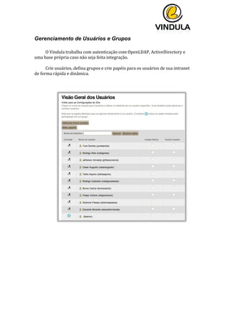  
	
  
	
  
	
  
Gerenciamento de Usuários e Grupos
	
  
O	
  Vindula	
  trabalha	
  com	
  autenticação	
  com	
  OpenLDAP,	
  ActiveDirectory	
  e	
  
uma	
  base	
  própria	
  caso	
  não	
  seja	
  feita	
  integração.	
  
	
  
Crie	
  usuários,	
  defina	
  grupos	
  e	
  crie	
  papéis	
  para	
  os	
  usuários	
  de	
  sua	
  intranet	
  
de	
  forma	
  rápida	
  e	
  dinâmica.	
  
	
  
	
  
	
  
	
  
	
  
	
  
	
  
	
  
	
  
	
  
	
  
	
  
	
  
	
  
	
  
	
  
	
  
	
  
	
  
	
  
	
  
	
  
	
  
	
   	
  
 