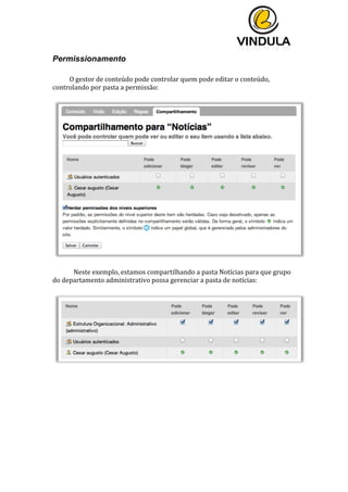  
	
  
	
  
	
  
Permissionamento
	
  
O	
  gestor	
  de	
  conteúdo	
  pode	
  controlar	
  quem	
  pode	
  editar	
  o	
  conteúdo,	
  
controlando	
  por	
  pasta	
  a	
  permissão:	
  
	
  
	
  
	
  
Neste	
  exemplo,	
  estamos	
  compartilhando	
  a	
  pasta	
  Notícias	
  para	
  que	
  grupo	
  
do	
  departamento	
  administrativo	
  possa	
  gerenciar	
  a	
  pasta	
  de	
  notícias:	
  
	
  
	
  
	
   	
  
 