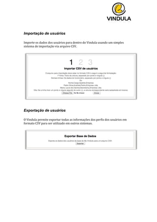  
	
  
	
  
	
  
	
  
Importação de usuários
	
  
Importe	
  os	
  dados	
  dos	
  usuários	
  para	
  dentro	
  do	
  Vindula	
  usando	
  um	
  simples	
  
sistema	
  de	
  importação	
  via	
  arquivo	
  CSV.	
  
	
  
	
  
	
  
Exportação de usuários
	
  
O	
  Vindula	
  permite	
  exportar	
  todas	
  as	
  informações	
  dos	
  perfis	
  dos	
  usuários	
  em	
  
formato	
  CSV	
  para	
  ser	
  utilizado	
  em	
  outros	
  sistemas.	
  
	
  
	
  
	
   	
  
 