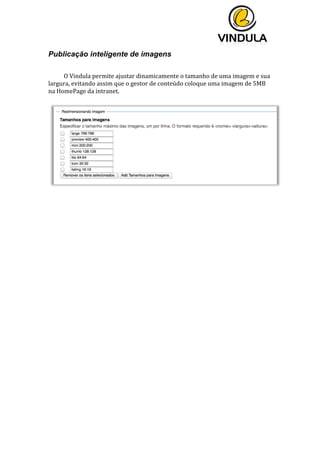  
	
  
	
  
	
  
Publicação inteligente de imagens
O	
  Vindula	
  permite	
  ajustar	
  dinamicamente	
  o	
  tamanho	
  de	
  uma	
  imagem	
  e	
  sua	
  
largura,	
  evitando	
  assim	
  que	
  o	
  gestor	
  de	
  conteúdo	
  coloque	
  uma	
  imagem	
  de	
  5MB	
  
na	
  HomePage	
  da	
  intranet.	
  
	
  
	
  
	
  
	
   	
  
 