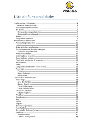  
	
  
	
  
	
  
Lista	
  de	
  Funcionalidades	
  
Produtividade	
  e	
  Eficiência	
  ..............................................................................................................	
  4	
  
Construtor	
  de	
  formulários	
  .........................................................................................................	
  4	
  
Visualizador	
  de	
  Documentos	
  ....................................................................................................	
  5	
  
RH	
  Online	
  ...........................................................................................................................................	
  6	
  
Documentos	
  comprobatórios	
  ..............................................................................................	
  6	
  
Holerites	
  (Contracheque)	
  ......................................................................................................	
  8	
  
Alertas	
  .................................................................................................................................................	
  9	
  
Pesquisa	
  de	
  conteúdo	
  ...................................................................................................................	
  9	
  
Administração	
  da	
  Intranet	
  ...........................................................................................................	
  10	
  
Personalização	
  dinâmica	
  .........................................................................................................	
  10	
  
Menus	
  ...............................................................................................................................................	
  13	
  
Ativação	
  de	
  funcionalidades	
  ..................................................................................................	
  13	
  
Gerenciamento	
  de	
  Usuários	
  e	
  Grupos	
  ................................................................................	
  15	
  
Estrutura	
  Organizacional	
  ....................................................................................................	
  16	
  
Permissionamento	
  ......................................................................................................................	
  17	
  
Importação	
  de	
  usuários	
  ............................................................................................................	
  18	
  
Exportação	
  de	
  usuários	
  ............................................................................................................	
  18	
  
Publicação	
  inteligente	
  de	
  imagens	
  ......................................................................................	
  19	
  
Restaurantes	
  .................................................................................................................................	
  20	
  
Edital	
  .................................................................................................................................................	
  21	
  
Compartilhamento	
  entre	
  redes	
  sociais	
  ..............................................................................	
  22	
  
Tecnologia	
  ......................................................................................................................................	
  22	
  
Plone	
  ............................................................................................................................................	
  22	
  
Banco	
  de	
  Dados	
  .......................................................................................................................	
  22	
  
Integrações	
  ................................................................................................................................	
  22	
  
Comunicação	
  e	
  Colaboração	
  .......................................................................................................	
  23	
  
Home	
  Page	
  .....................................................................................................................................	
  23	
  
Área	
  dos	
  Portlets	
  ....................................................................................................................	
  24	
  
Banner	
  Rotativo	
  ......................................................................................................................	
  25	
  
Painel	
  de	
  Destaque	
  ................................................................................................................	
  26	
  
Painel	
  de	
  Novidades	
  ..............................................................................................................	
  26	
  
Gestão	
  de	
  Conteúdo	
  ...................................................................................................................	
  27	
  
Edição	
  “in-­‐place”	
  .....................................................................................................................	
  28	
  
Workflow	
  ........................................................................................................................................	
  29	
  
Classificados	
  ..................................................................................................................................	
  34	
  
Blog	
  ...................................................................................................................................................	
  35	
  
Fórum	
  ...............................................................................................................................................	
  36	
  
Enquete	
  ...........................................................................................................................................	
  37	
  
Reserva	
  Corporativa	
  ..................................................................................................................	
  38	
  
Vindula	
  Chat	
  ..................................................................................................................................	
  39	
  
Gerenciador	
  de	
  Ocorrências	
  ...................................................................................................	
  39	
  
Usuários	
  ..........................................................................................................................................	
  40	
  
Aniversariantes	
  .......................................................................................................................	
  40	
  
Links	
  da	
  barra	
  pessoal	
  .........................................................................................................	
  41	
  
 
