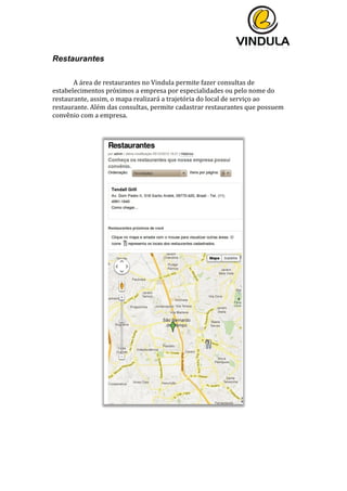  
	
  
	
  
	
  
Restaurantes
	
  
	
   A	
  área	
  de	
  restaurantes	
  no	
  Vindula	
  permite	
  fazer	
  consultas	
  de	
  
estabelecimentos	
  próximos	
  a	
  empresa	
  por	
  especialidades	
  ou	
  pelo	
  nome	
  do	
  
restaurante,	
  assim,	
  o	
  mapa	
  realizará	
  a	
  trajetória	
  do	
  local	
  de	
  serviço	
  ao	
  
restaurante.	
  Além	
  das	
  consultas,	
  permite	
  cadastrar	
  restaurantes	
  que	
  possuem	
  
convênio	
  com	
  a	
  empresa.	
  
	
  
	
  
	
  	
  
	
   	
  
 