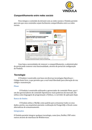  
	
  
	
  
	
  
Compartilhamento entre redes sociais
	
  
Para	
  integra	
  o	
  conteúdo	
  da	
  intranet	
  com	
  as	
  redes	
  sociais	
  o	
  Vindula	
  permite	
  
que	
  com	
  que	
  seus	
  conteúdos	
  sejam	
  facilmente	
  compartilhados	
  entre	
  as	
  redes	
  
sociais:	
  	
  
	
  
	
  
	
  
Caso	
  haja	
  a	
  necessidades	
  de	
  remover	
  o	
  compartilhamento,	
  o	
  administrador	
  
do	
  portal	
  pode	
  remover	
  esta	
  funcionalidade,	
  através	
  do	
  portal	
  de	
  configuração	
  
do	
  Vindula.	
  
	
  
Tecnologia
O	
  Vindula	
  é	
  construído	
  com	
  base	
  em	
  diversas	
  tecnologias	
  OpenSouce	
  –	
  
Código-­‐fonte	
  livre,	
  o	
  que	
  permite	
  que	
  a	
  você	
  total	
  liberdade	
  para	
  alteração	
  de	
  seu	
  
código	
  e	
  manutenção.	
  
Plone	
  
	
  
O	
  Vindula	
  é	
  construído	
  utilizando	
  o	
  gerenciador	
  de	
  conteúdo	
  Plone,	
  que	
  é	
  
um	
  dos	
  gerenciadores	
  de	
  conteúdo	
  OpenSource	
  mais	
  poderoso	
  do	
  mercado.	
  Ele	
  
utiliza	
  como	
  linguagem	
  de	
  programação	
  o	
  Python,	
  e	
  o	
  servidor	
  de	
  aplicação	
  Zope.	
  
Banco	
  de	
  Dados	
  
	
  
O	
  Vindula	
  utiliza	
  o	
  MySQL	
  como	
  padrão	
  para	
  armazenar	
  todos	
  os	
  seus	
  
dados,	
  porém,	
  sua	
  arquitetura	
  permite	
  a	
  utilização	
  de	
  PostgreSQL	
  e	
  Oracle	
  como	
  
alternativas	
  de	
  armazenamento.	
  
Integrações	
  
	
  
O	
  Vindula	
  permite	
  integrar	
  qualquer	
  tecnologia,	
  como	
  Java,	
  DotNet,	
  PHP	
  entre	
  
outros	
  através	
  de	
  interfaces	
  de	
  WebServices.	
  
 